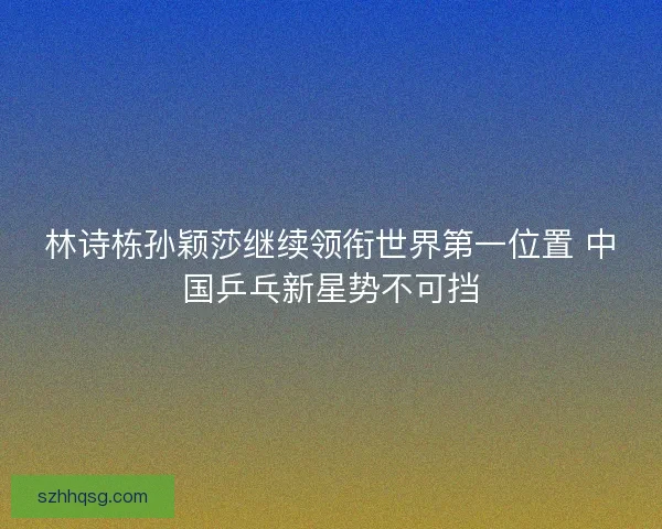 林诗栋孙颖莎继续领衔世界第一位置 中国乒乓新星势不可挡