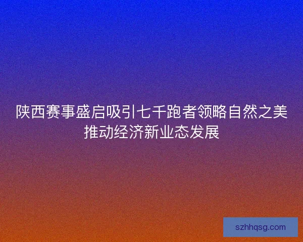 陕西赛事盛启吸引七千跑者领略自然之美推动经济新业态发展