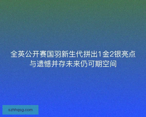 全英公开赛国羽新生代拼出1金2银亮点与遗憾并存未来仍可期空间