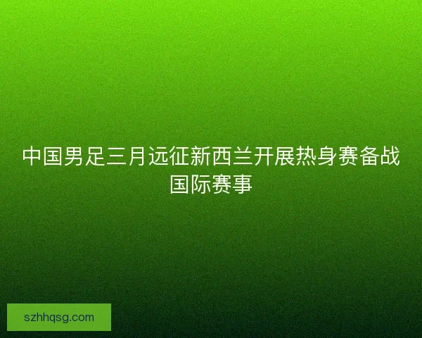 中国男足三月远征新西兰开展热身赛备战国际赛事