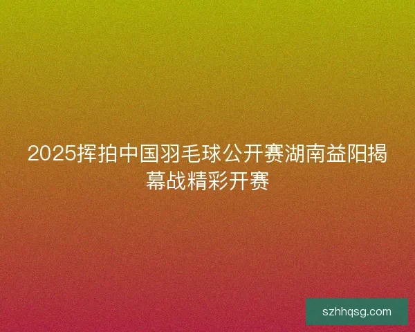 2025挥拍中国羽毛球公开赛湖南益阳揭幕战精彩开赛 2025挥拍中国羽毛球公开赛湖南益阳揭幕战精彩开赛