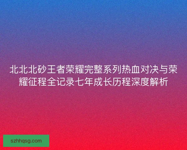 北北北砂王者荣耀完整系列热血对决与荣耀征程全记录七年成长历程深度解析