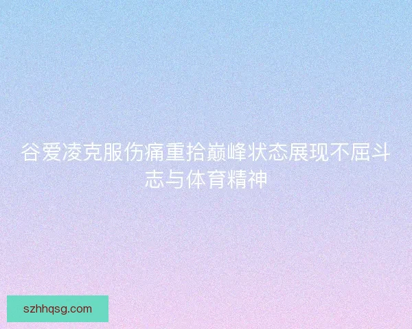 谷爱凌克服伤痛重拾巅峰状态展现不屈斗志与体育精神 谷爱凌克服伤痛重拾巅峰状态展现不屈斗志与体育精神