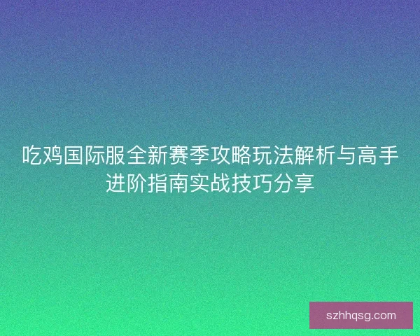 吃鸡国际服全新赛季攻略玩法解析与高手进阶指南实战技巧分享 吃鸡国际服全新赛季攻略玩法解析与高手进阶指南实战技巧分享
