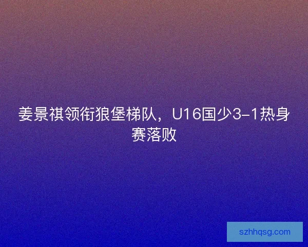 姜景祺领衔狼堡梯队,U16国少3-1热身赛落败 姜景祺领衔狼堡梯队,U16国少3-1热身赛落败