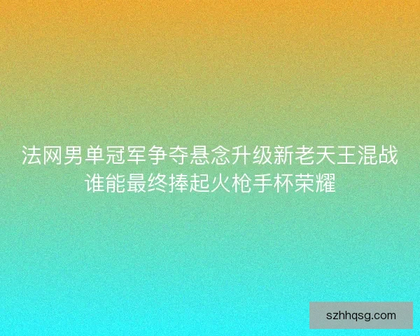 法网男单冠军争夺悬念升级新老天王混战谁能最终捧起火枪手杯荣耀 法网男单冠军争夺悬念升级新老天王混战谁能最终捧起火枪手杯荣耀