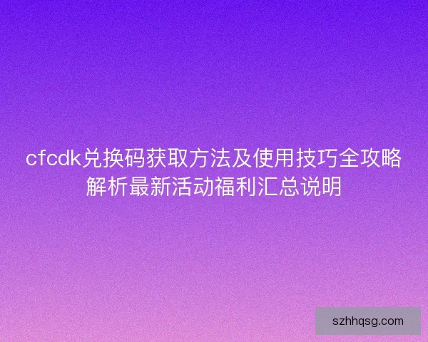 cfcdk兑换码获取方法及使用技巧全攻略解析最新活动福利汇总说明