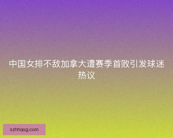 中国女排不敌加拿大遭赛季首败引发球迷热议 中国女排不敌加拿大遭赛季首败引发球迷热议