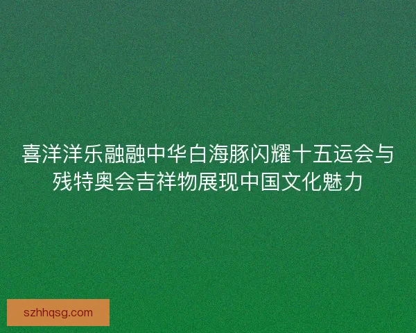 喜洋洋乐融融中华白海豚闪耀十五运会与残特奥会吉祥物展现中国文化魅力 喜洋洋乐融融中华白海豚闪耀十五运会与残特奥会吉祥物展现中国文化魅力