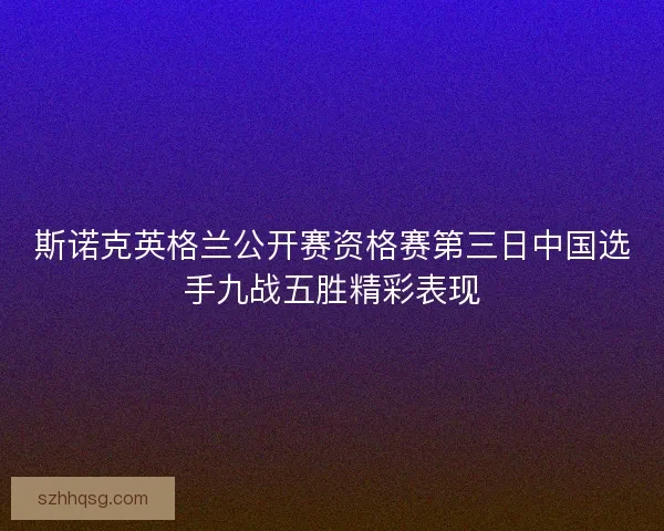 斯诺克英格兰公开赛资格赛第三日中国选手九战五胜精彩表现