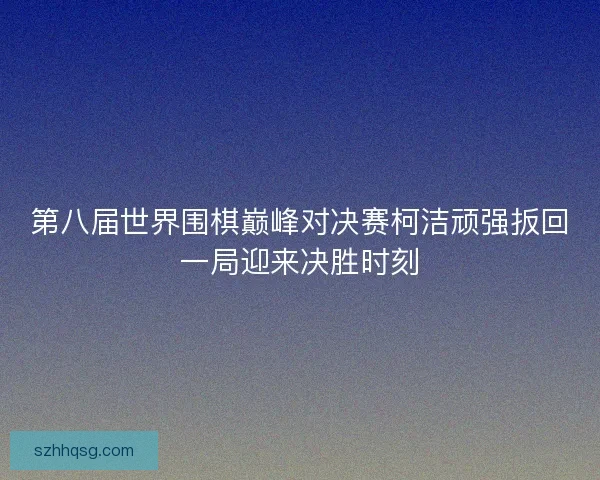 第八届世界围棋巅峰对决赛柯洁顽强扳回一局迎来决胜时刻
