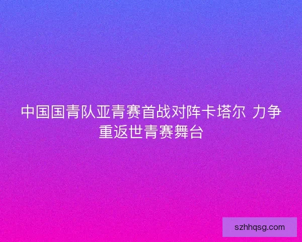 中国国青队亚青赛首战对阵卡塔尔 力争重返世青赛舞台