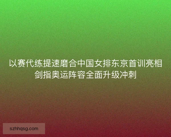 以赛代练提速磨合中国女排东京首训亮相剑指奥运阵容全面升级冲刺