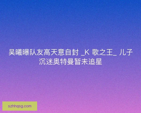 吴曦曝队友高天意自封 _K 歌之王_ 儿子沉迷奥特曼暂未追星