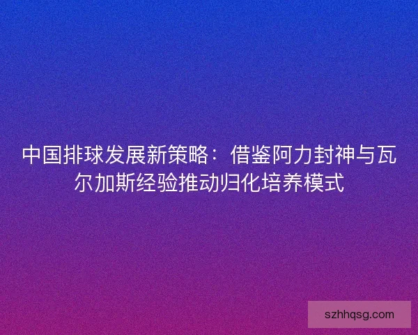 中国排球发展新策略：借鉴阿力封神与瓦尔加斯经验推动归化培养模式