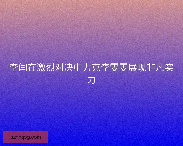 李闫在激烈对决中力克李雯雯展现非凡实力 李闫在激烈对决中力克李雯雯展现非凡实力
