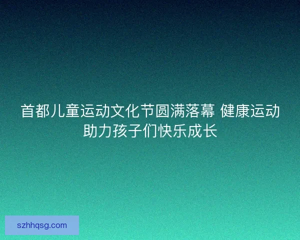 首都儿童运动文化节圆满落幕 健康运动助力孩子们快乐成长 首都儿童运动文化节圆满落幕 健康运动助力孩子们快乐成长